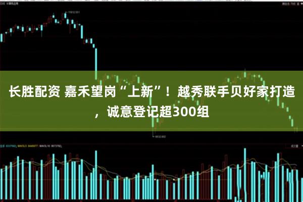 长胜配资 嘉禾望岗“上新”！越秀联手贝好家打造，诚意登记超300组