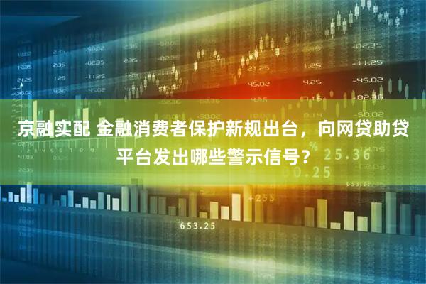 京融实配 金融消费者保护新规出台，向网贷助贷平台发出哪些警示信号？