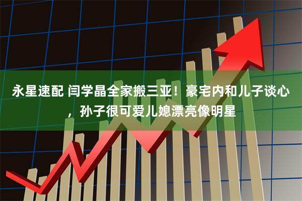 永星速配 闫学晶全家搬三亚！豪宅内和儿子谈心，孙子很可爱儿媳漂亮像明星