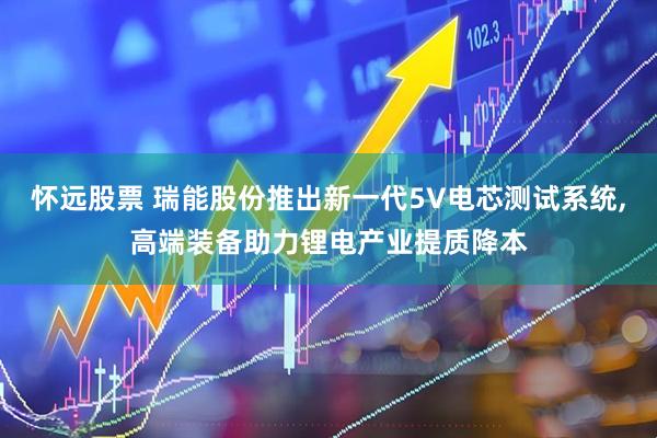 怀远股票 瑞能股份推出新一代5V电芯测试系统,高端装备助力锂电产业提质降本