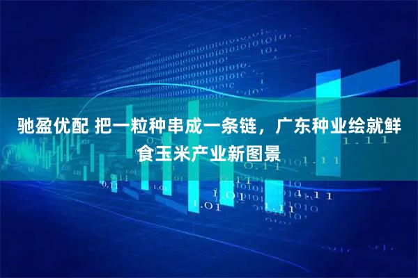 驰盈优配 把一粒种串成一条链，广东种业绘就鲜食玉米产业新图景
