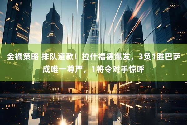 金橘策略 排队道歉！拉什福德爆发，3负1胜巴萨成唯一尊严，1将令对手惊呼