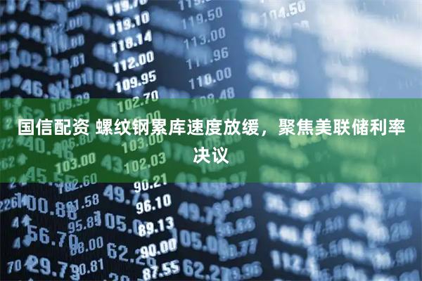 国信配资 螺纹钢累库速度放缓，聚焦美联储利率决议