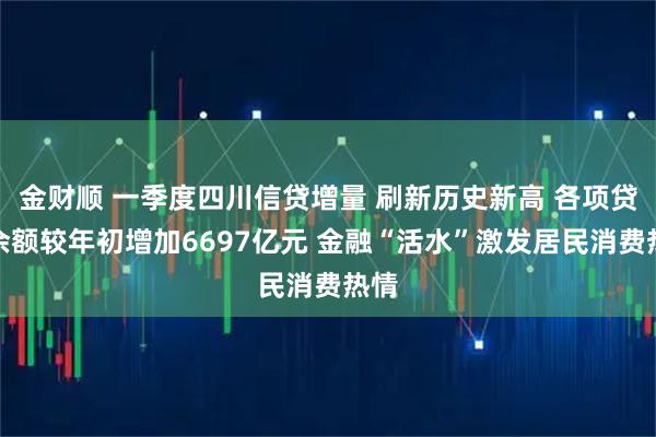 金财顺 一季度四川信贷增量 刷新历史新高 各项贷款余额较年初增加6697亿元 金融“活水”激发居民消费热情