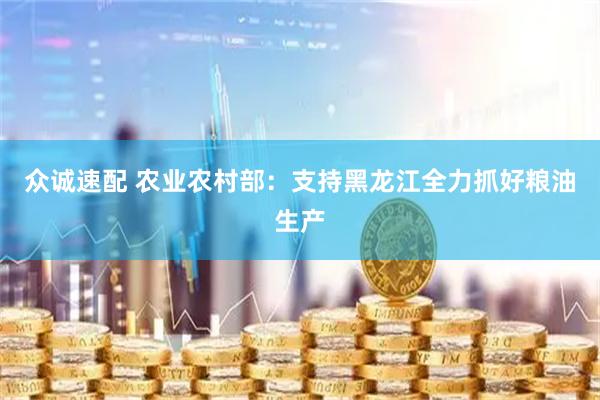 众诚速配 农业农村部：支持黑龙江全力抓好粮油生产