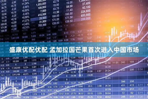 盛康优配优配 孟加拉国芒果首次进入中国市场