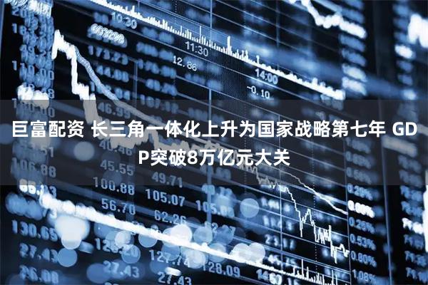 巨富配资 长三角一体化上升为国家战略第七年 GDP突破8万亿元大关