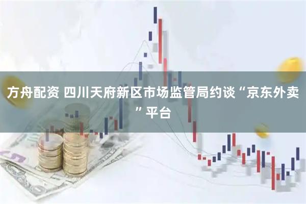 方舟配资 四川天府新区市场监管局约谈“京东外卖”平台