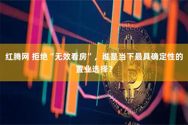 红腾网 拒绝“无效看房”，谁是当下最具确定性的置业选择？