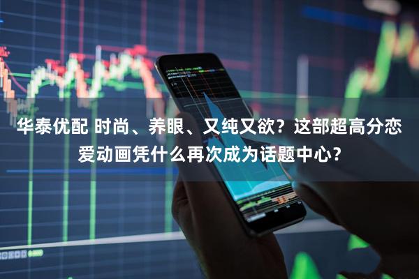 华泰优配 时尚、养眼、又纯又欲？这部超高分恋爱动画凭什么再次成为话题中心？