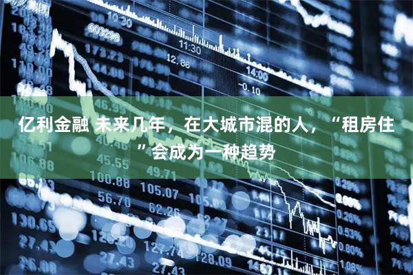 亿利金融 未来几年，在大城市混的人，“租房住”会成为一种趋势
