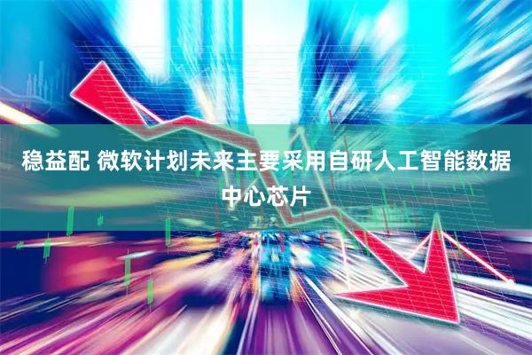 稳益配 微软计划未来主要采用自研人工智能数据中心芯片
