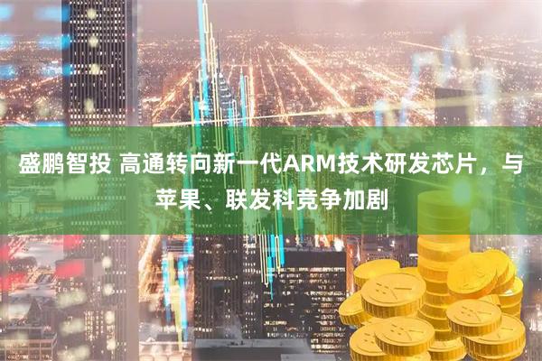盛鹏智投 高通转向新一代ARM技术研发芯片，与苹果、联发科竞争加剧