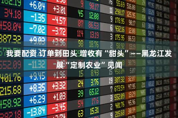 我要配资 订单到田头 增收有“甜头”——黑龙江发展“定制农业”见闻