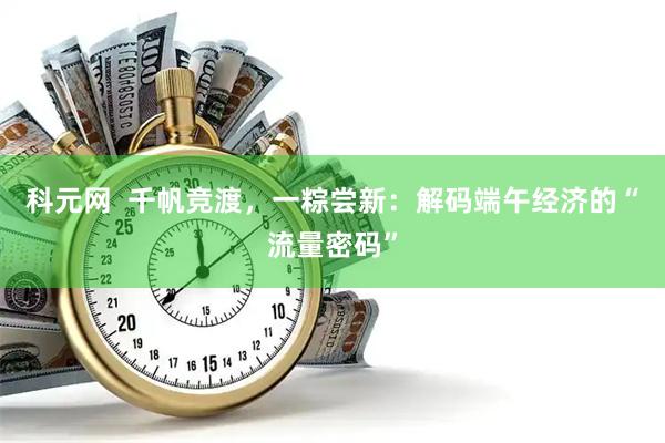 科元网  千帆竞渡，一粽尝新：解码端午经济的“流量密码”