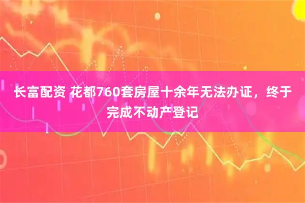 长富配资 花都760套房屋十余年无法办证,终于完成不动产登记