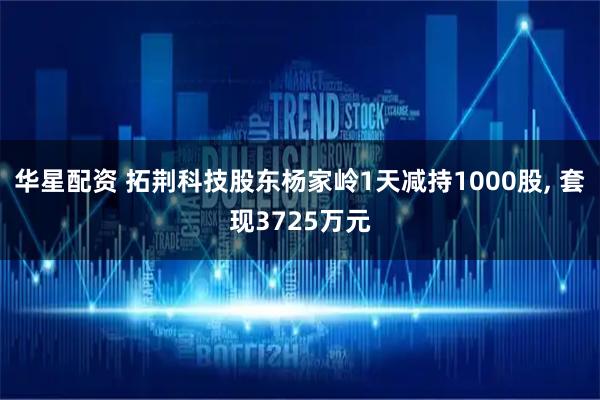 华星配资 拓荆科技股东杨家岭1天减持1000股, 套现3725万元