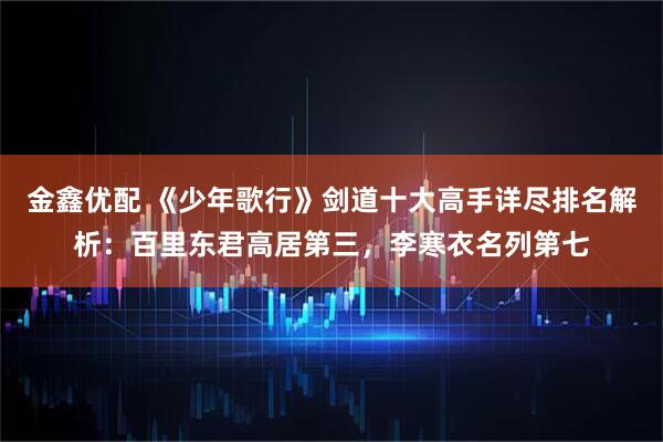 金鑫优配 《少年歌行》剑道十大高手详尽排名解析：百里东君高居第三，李寒衣名列第七