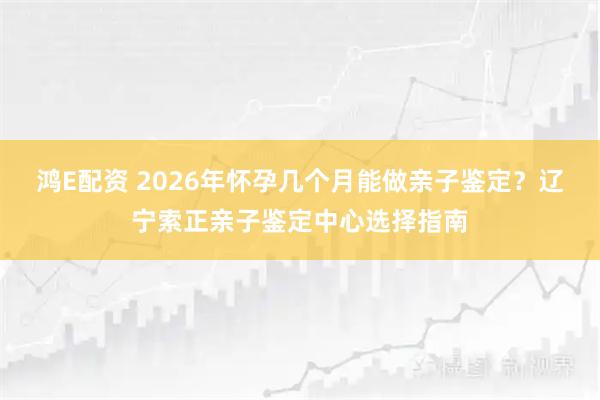 鸿E配资 2026年怀孕几个月能做亲子鉴定?辽宁索正亲子鉴定中心选择指南