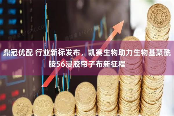 鼎冠优配 行业新标发布,凯赛生物助力生物基聚酰胺56浸胶帘子布新征程