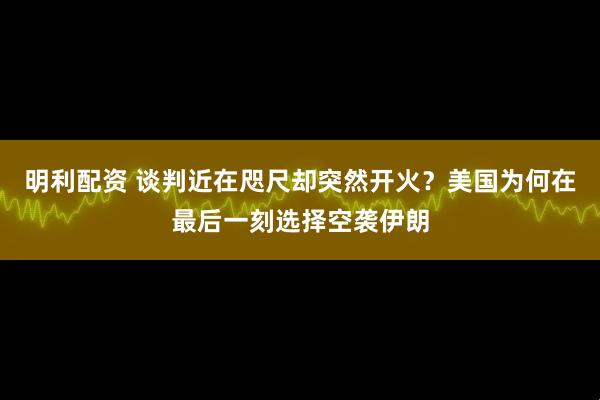 明利配资 谈判近在咫尺却突然开火?美国为何在最后一刻选择空袭伊朗