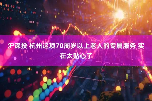 沪深投 杭州这项70周岁以上老人的专属服务 实在太贴心了