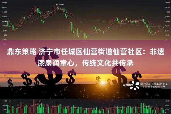 鼎东策略 济宁市任城区仙营街道仙营社区：非遗漆扇润童心，传统文化共传承