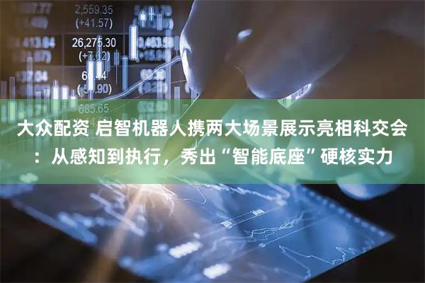 大众配资 启智机器人携两大场景展示亮相科交会：从感知到执行，秀出“智能底座”硬核实力