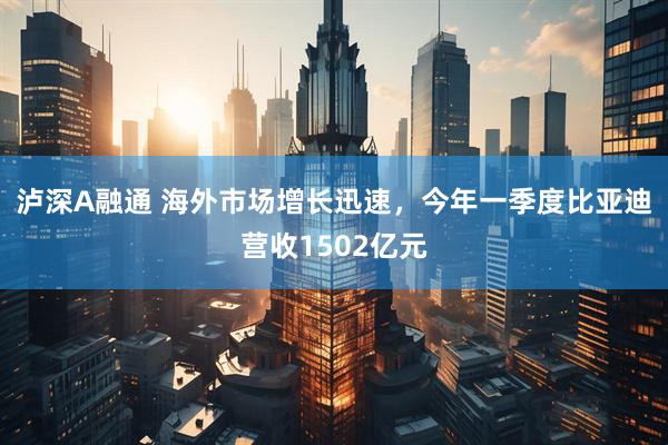 泸深A融通 海外市场增长迅速，今年一季度比亚迪营收1502亿元