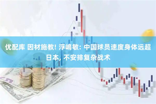 优配库 因材施教! 浮嶋敏: 中国球员速度身体远超日本, 不安排复杂战术