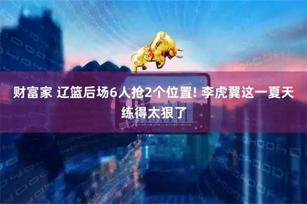 财富家 辽篮后场6人抢2个位置! 李虎翼这一夏天练得太狠了