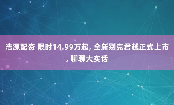 浩源配资 限时14.99万起, 全新别克君越正式上市, 聊聊大实话